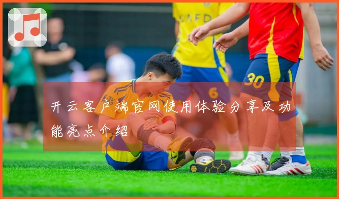 开云客户端官网使用体验分享及功能亮点介绍