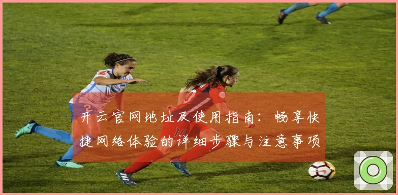 开云官网地址及使用指南：畅享快捷网络体验的详细步骤与注意事项