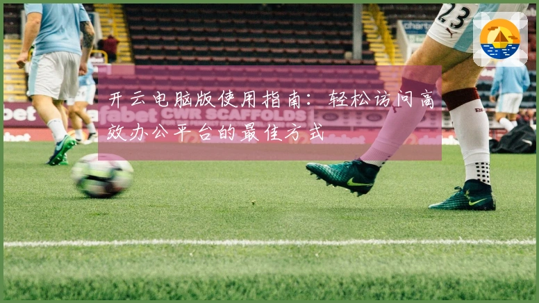 开云电脑版使用指南：轻松访问高效办公平台的最佳方式