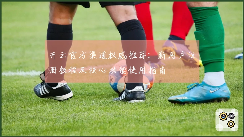 开云官方渠道权威推荐：新用户注册教程及核心功能使用指南